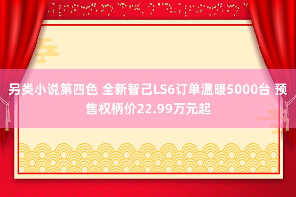 另类小说第四色 全新智己LS6订单温暖5000台 预售权柄价22.99万元起