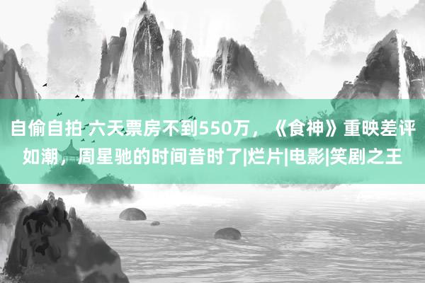 自偷自拍 六天票房不到550万，《食神》重映差评如潮，周星驰的时间昔时了|烂片|电影|笑剧之王