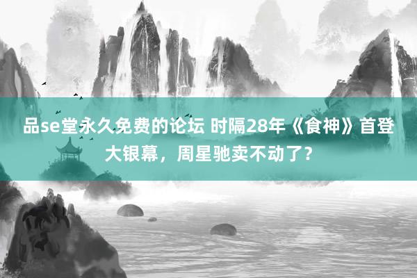 品se堂永久免费的论坛 时隔28年《食神》首登大银幕，周星驰卖不动了？