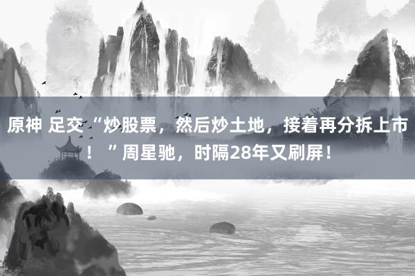 原神 足交 “炒股票，然后炒土地，接着再分拆上市！ ”周星驰，时隔28年又刷屏！