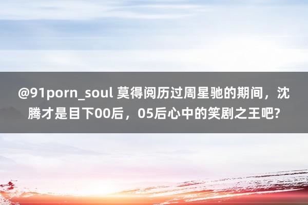 @91porn_soul 莫得阅历过周星驰的期间，沈腾才是目下00后，05后心中的笑剧之王吧?