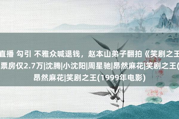 直播 勾引 不雅众喊退钱，赵本山弟子翻拍《笑剧之王》制作毛糙，票房仅2.7万|沈腾|小沈阳|周星驰|昂然麻花|笑剧之王(1999年电影)