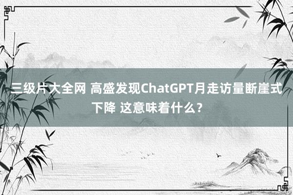 三级片大全网 高盛发现ChatGPT月走访量断崖式下降 这意味着什么？