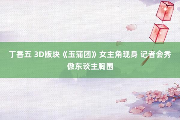 丁香五 3D版块《玉蒲团》女主角现身 记者会秀傲东谈主胸围