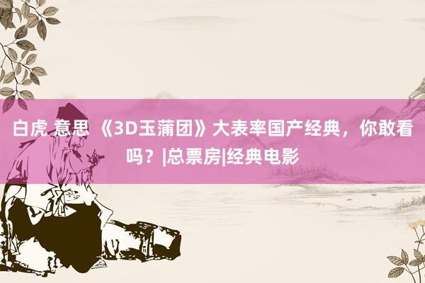 白虎 意思 《3D玉蒲团》大表率国产经典，你敢看吗？|总票房|经典电影