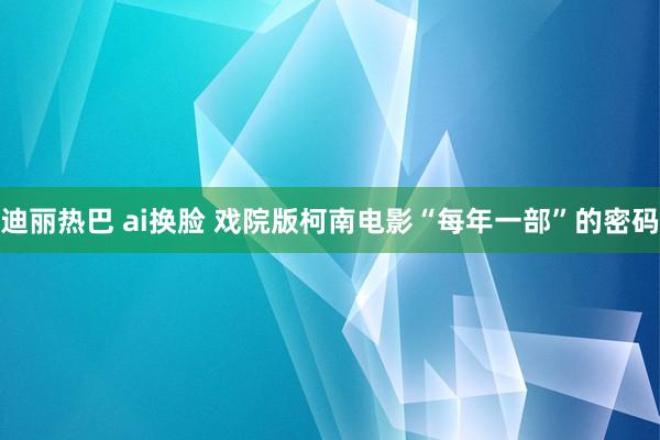 迪丽热巴 ai换脸 戏院版柯南电影“每年一部”的密码