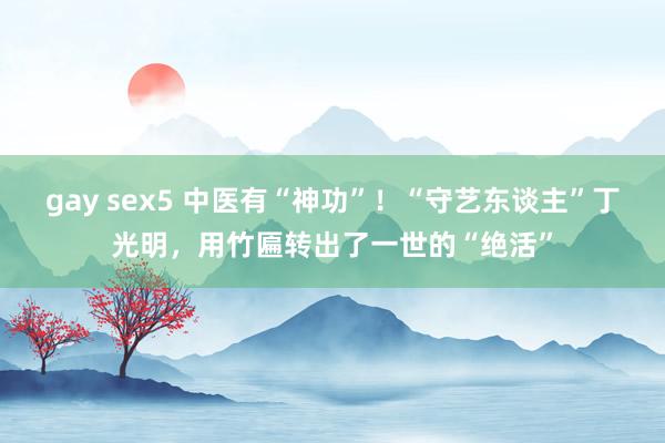 gay sex5 中医有“神功”！“守艺东谈主”丁光明，用竹匾转出了一世的“绝活”