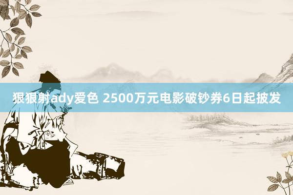 狠狠射ady爱色 2500万元电影破钞券6日起披发