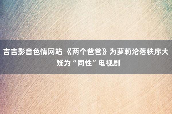 吉吉影音色情网站 《两个爸爸》为萝莉沦落秩序大  疑为“同性”电视剧