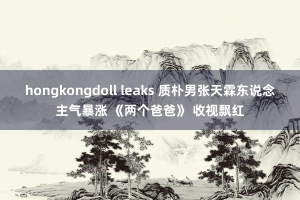 hongkongdoll leaks 质朴男张天霖东说念主气暴涨 《两个爸爸》 收视飘红