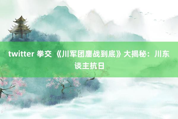 twitter 拳交 《川军团鏖战到底》大揭秘：川东谈主抗日