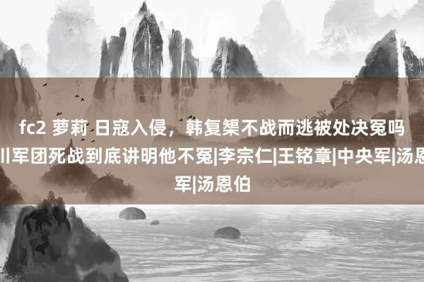 fc2 萝莉 日寇入侵，韩复榘不战而逃被处决冤吗？川军团死战到底讲明他不冤|李宗仁|王铭章|中央军|汤恩伯