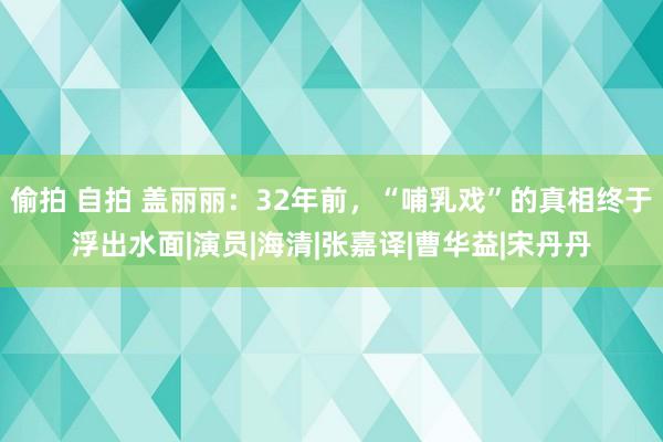 偷拍 自拍 盖丽丽：32年前，“哺乳戏”的真相终于浮出水面|演员|海清|张嘉译|曹华益|宋丹丹