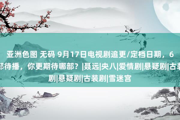 亚洲色图 无码 9月17日电视剧追更/定档日期，6部热播12部待播，你更期待哪部？|聂远|央八|爱情剧|悬疑剧|古装剧|雪迷宫