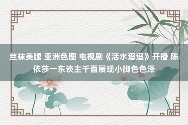 丝袜美腿 亚洲色图 电视剧《活水迢迢》开播 陈依莎一东谈主千面展现小脚色色泽