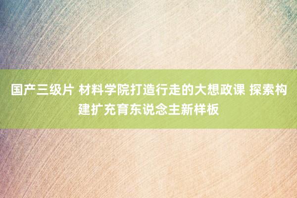 国产三级片 材料学院打造行走的大想政课 探索构建扩充育东说念主新样板