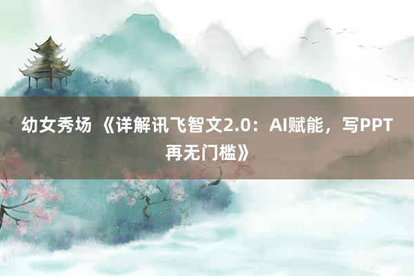 幼女秀场 《详解讯飞智文2.0：AI赋能，写PPT再无门槛》