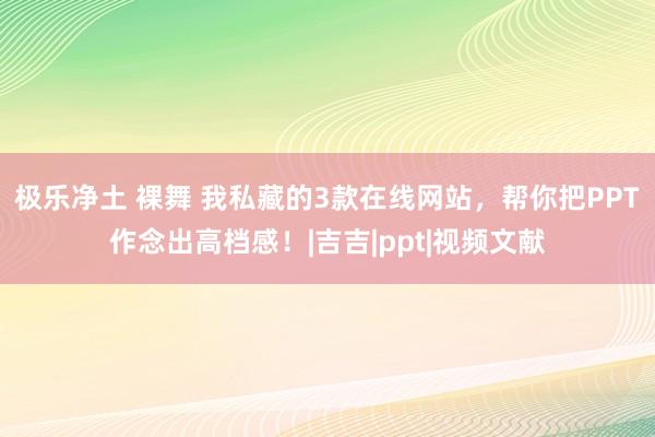 极乐净土 裸舞 我私藏的3款在线网站，帮你把PPT作念出高档感！|吉吉|ppt|视频文献