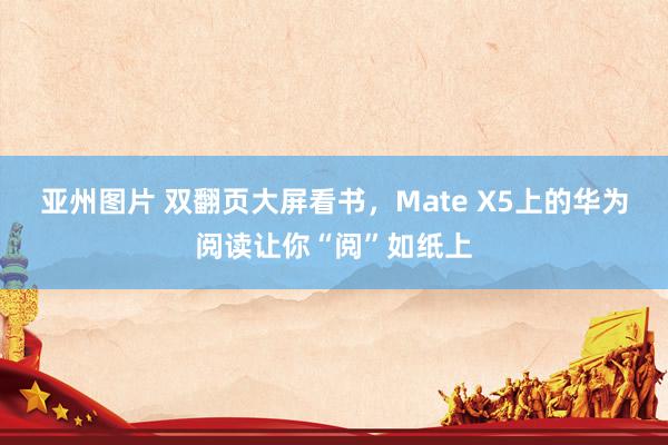 亚州图片 双翻页大屏看书，Mate X5上的华为阅读让你“阅”如纸上