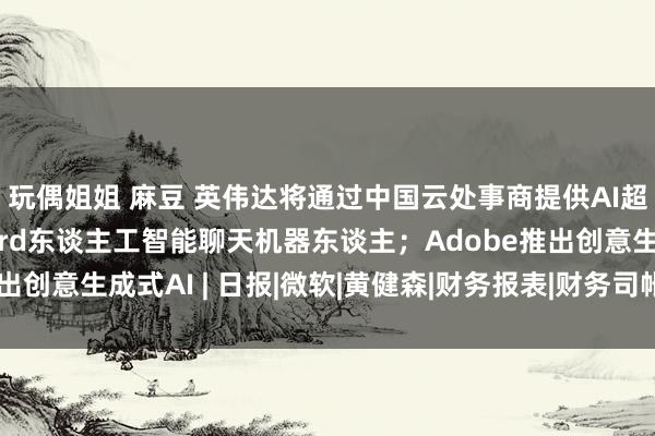 玩偶姐姐 麻豆 英伟达将通过中国云处事商提供AI超算才调；谷歌推出Bard东谈主工智能聊天机器东谈主；Adobe推出创意生成式AI | 日报|微软|黄健森|财务报表|财务司帐|ai超算才调