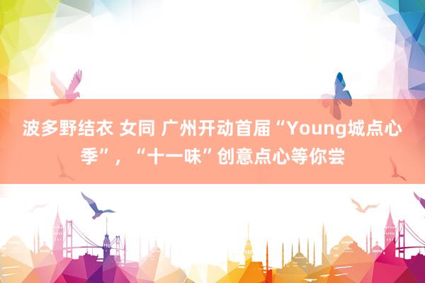 波多野结衣 女同 广州开动首届“Young城点心季”，“十一味”创意点心等你尝