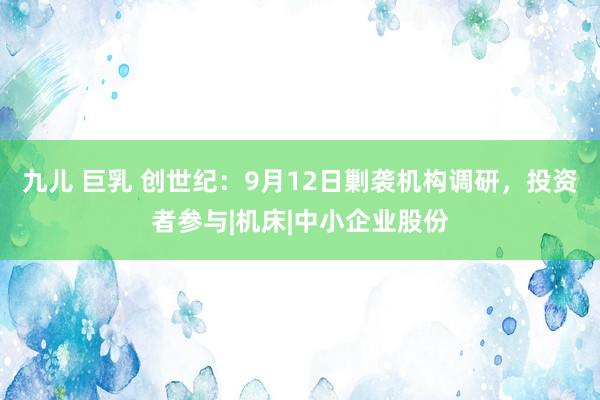 九儿 巨乳 创世纪：9月12日剿袭机构调研，投资者参与|机床|中小企业股份