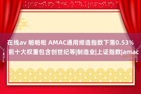 在线av 啪啪啦 AMAC通用缔造指数下落0.53%，前十大权重包含创世纪等|制造业|上证指数|amac