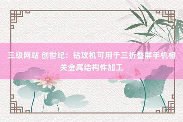 三级网站 创世纪：钻攻机可用于三折叠屏手机相关金属结构件加工