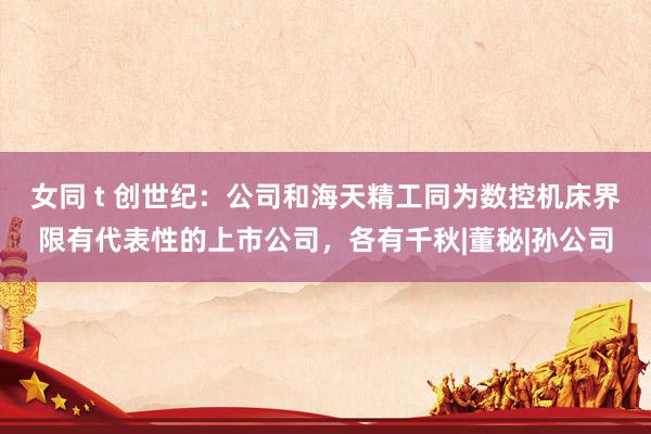 女同 t 创世纪：公司和海天精工同为数控机床界限有代表性的上市公司，各有千秋|董秘|孙公司