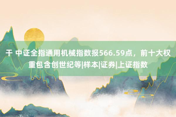 干 中证全指通用机械指数报566.59点，前十大权重包含创世纪等|样本|证券|上证指数