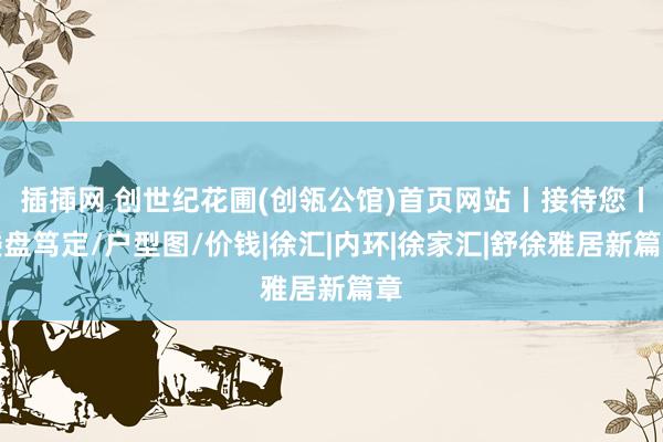 插揷网 创世纪花圃(创瓴公馆)首页网站丨接待您丨楼盘笃定/户型图/价钱|徐汇|内环|徐家汇|舒徐雅居新篇章