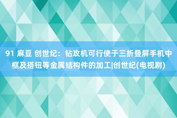 91 麻豆 创世纪：钻攻机可行使于三折叠屏手机中框及搭钮等金属结构件的加工|创世纪(电视剧)