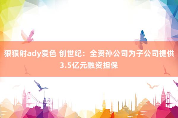 狠狠射ady爱色 创世纪：全资孙公司为子公司提供3.5亿元融资担保