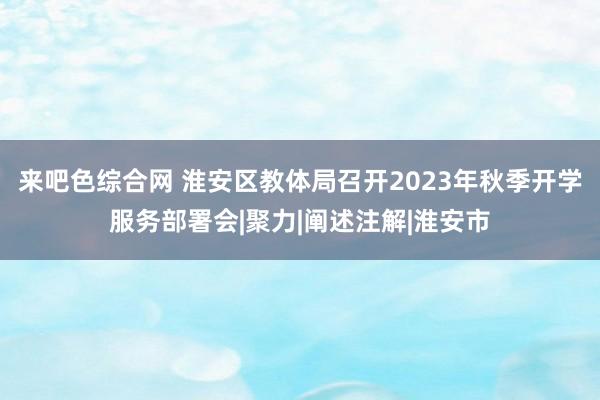 来吧色综合网 淮安区教体局召开2023年秋季开学服务部署会|聚力|阐述注解|淮安市