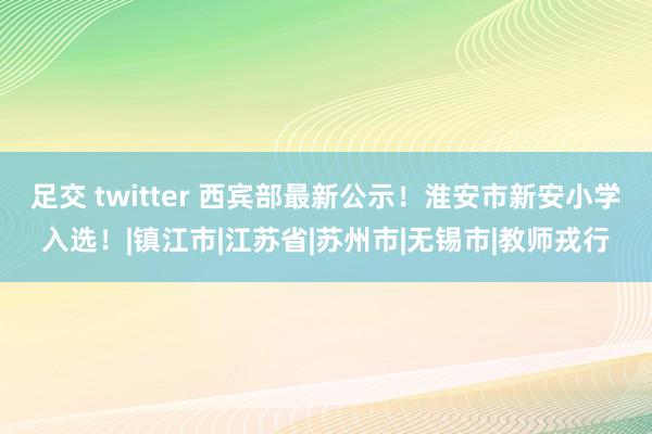 足交 twitter 西宾部最新公示！淮安市新安小学入选！|镇江市|江苏省|苏州市|无锡市|教师戎行