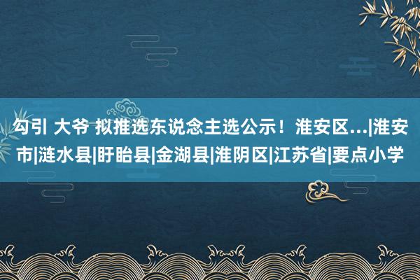 勾引 大爷 拟推选东说念主选公示！淮安区...|淮安市|涟水县|盱眙县|金湖县|淮阴区|江苏省|要点小学