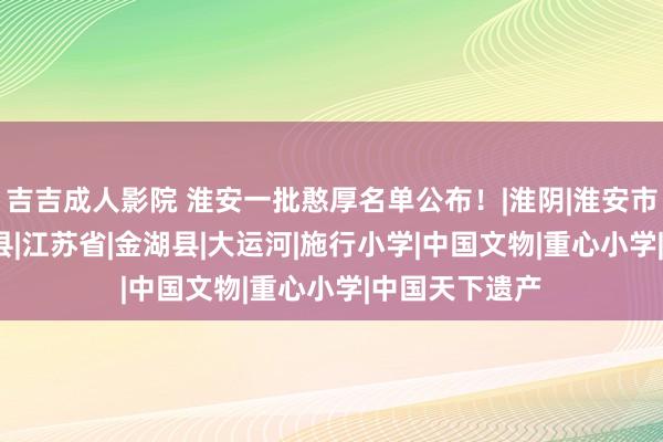 吉吉成人影院 淮安一批憨厚名单公布！|淮阴|淮安市|盱眙县|涟水县|江苏省|金湖县|大运河|施行小学|中国文物|重心小学|中国天下遗产