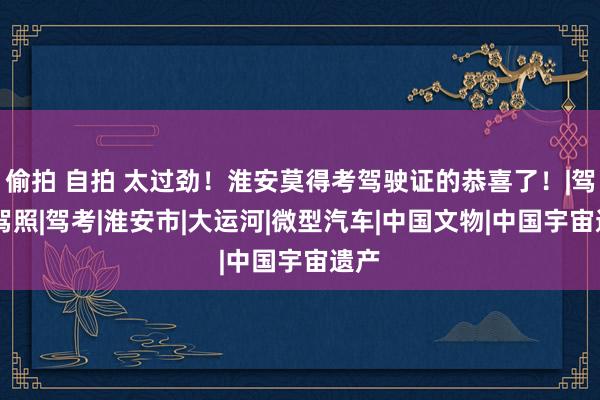 偷拍 自拍 太过劲！淮安莫得考驾驶证的恭喜了！|驾校|驾照|驾考|淮安市|大运河|微型汽车|中国文物|中国宇宙遗产