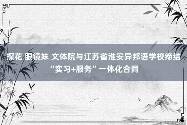 探花 眼镜妹 文体院与江苏省淮安异邦语学校缔结“实习+服务”一体化合同