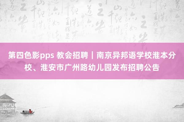 第四色影pps 教会招聘｜南京异邦语学校淮本分校、淮安市广州路幼儿园发布招聘公告