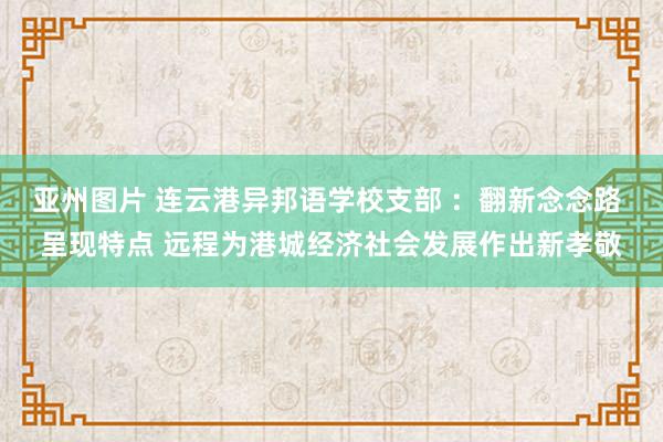 亚州图片 连云港异邦语学校支部 ：翻新念念路 呈现特点 远程为港城经济社会发展作出新孝敬