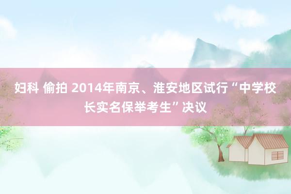 妇科 偷拍 2014年南京、淮安地区试行“中学校长实名保举考生”决议